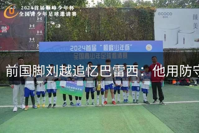 前国脚刘越追忆巴雷西：他用防守艺术定义了现代足球